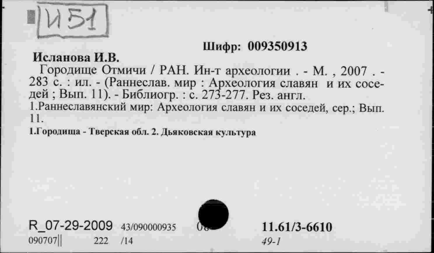 ﻿■ ми
Шифр: 009350913 Исланова И.В.
Городище Отмичи / РАН. Ин-т археологии . - М. , 2007 . -283 с. : ил. - (Раннеслав. мир : Археология славян и их соседей ; Вып. 11).- Библиогр. : с. 273-277. Рез. англ.
1 .Раннеславянский мир: Археология славян и их соседей, сер.; Вып. 11.
І.Городиша - Тверская обл. 2. Дьяковская культура
R_07-29-2009 43/090000935
090707Ц	222 /14
11.61/3-6610
49-1